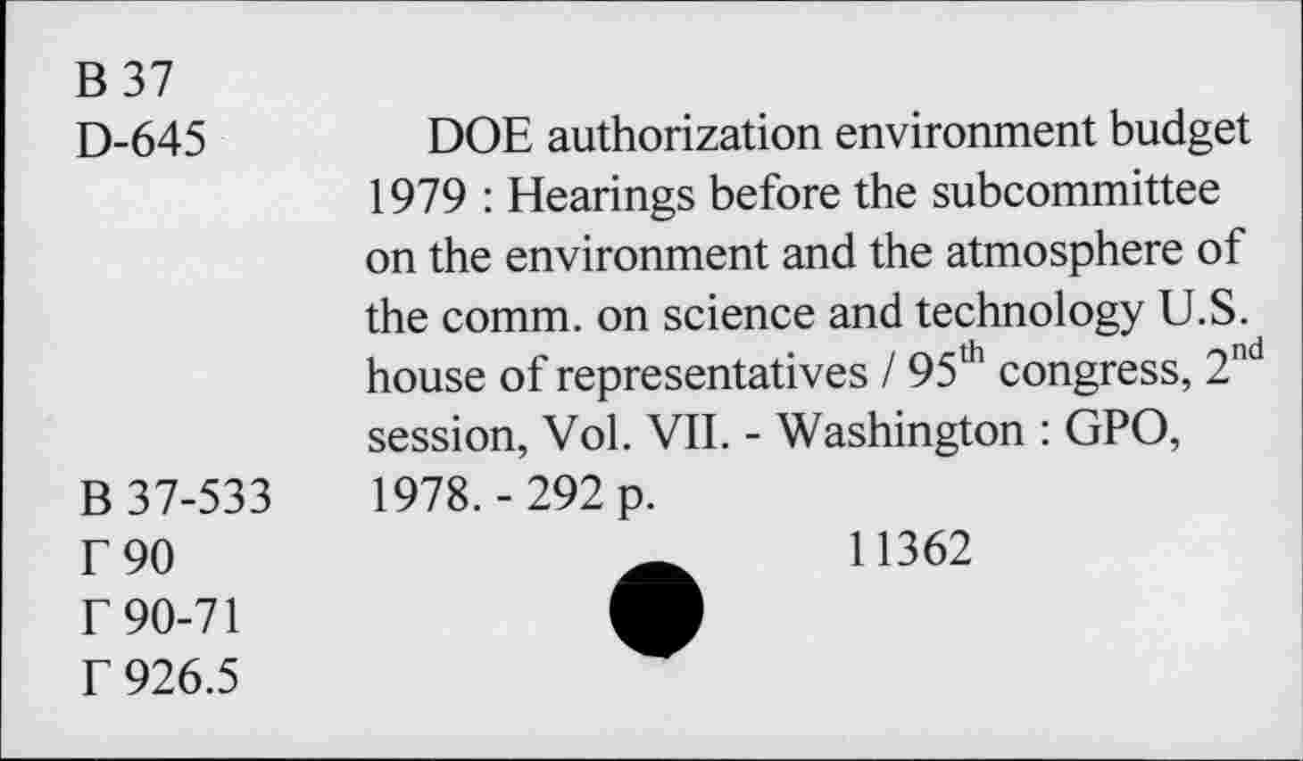 ﻿B37
D-645	DOE authorization environment budget
1979 : Hearings before the subcommittee on the environment and the atmosphere of the comm, on science and technology U.S. house of representatives 195th congress, 2nd session, Vol. VII. - Washington : GPO,
B 37-533	1978.-292 p.
F 90 r 90-71 f 926.5
11362